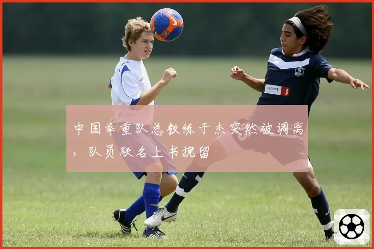 中国举重队总教练于杰突然被调离，队员联名上书挽留