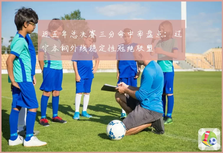 近五年总决赛三分命中率盘点：辽宁本钢外线稳定性冠绝联盟