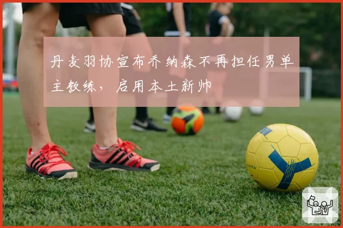 丹麦羽协宣布乔纳森不再担任男单主教练，启用本土新帅
