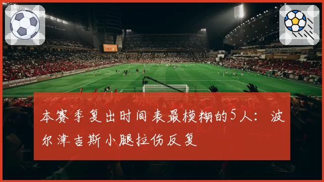 本赛季复出时间表最模糊的5人：波尔津吉斯小腿拉伤反复